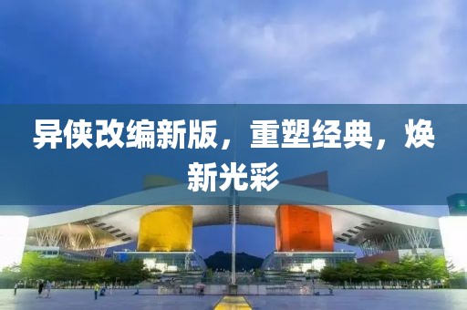 异侠改编新版，重塑经典，焕新光彩