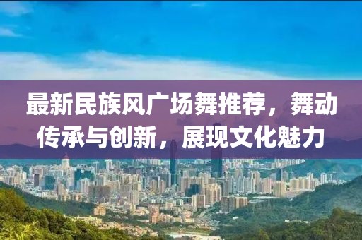 最新民族风广场舞推荐，舞动传承与创新，展现文化魅力
