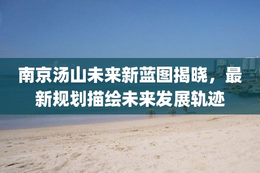 南京汤山未来新蓝图揭晓，最新规划描绘未来发展轨迹