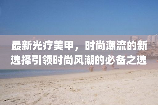 最新光疗美甲，时尚潮流的新选择引领时尚风潮的必备之选