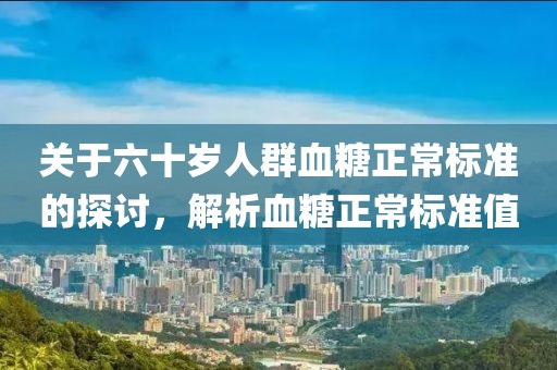 关于六十岁人群血糖正常标准的探讨，解析血糖正常标准值