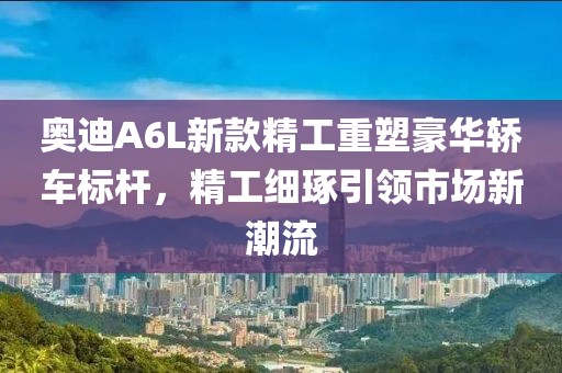 奥迪A6L新款精工重塑豪华轿车标杆，精工细琢引领市场新潮流