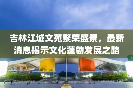吉林江城文苑繁荣盛景，最新消息揭示文化蓬勃发展之路