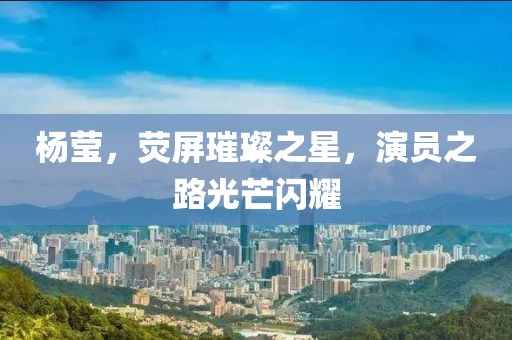 杨莹，荧屏璀璨之星，演员之路光芒闪耀