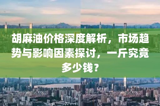 胡麻油价格深度解析，市场趋势与影响因素探讨，一斤究竟多少钱？