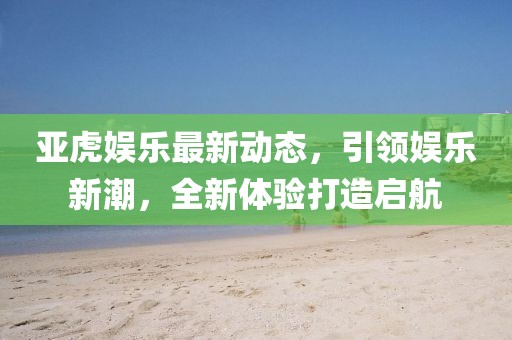 亚虎娱乐最新动态，引领娱乐新潮，全新体验打造启航