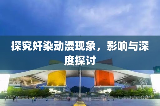 探究奸染动漫现象，影响与深度探讨