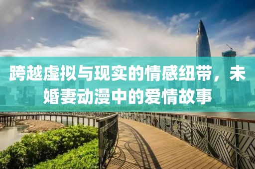 跨越虚拟与现实的情感纽带，未婚妻动漫中的爱情故事
