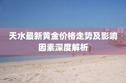 天水最新黄金价格走势及影响因素深度解析