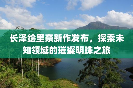 长泽绘里奈新作发布，探索未知领域的璀璨明珠之旅