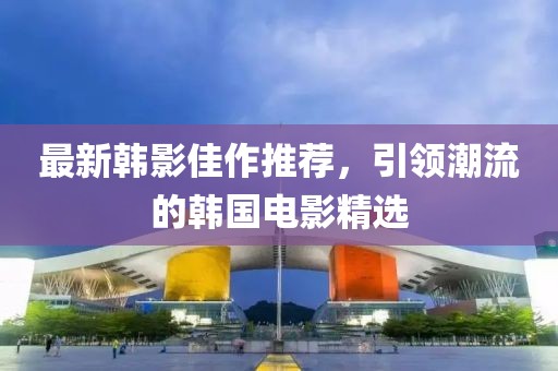 最新韩影佳作推荐，引领潮流的韩国电影精选