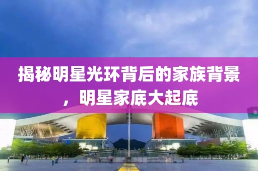 揭秘明星光环背后的家族背景，明星家底大起底