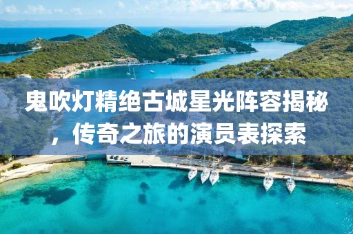 鬼吹灯精绝古城星光阵容揭秘，传奇之旅的演员表探索