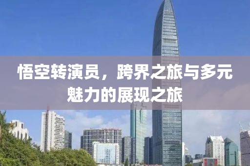 悟空转演员，跨界之旅与多元魅力的展现之旅