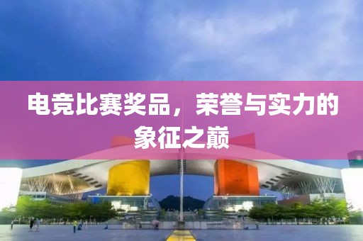 电竞比赛奖品，荣誉与实力的象征之巅