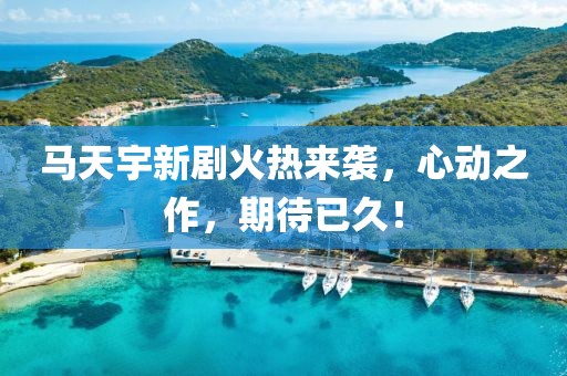 马天宇新剧火热来袭，心动之作，期待已久！
