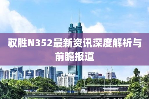 驭胜N352最新资讯深度解析与前瞻报道
