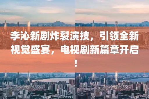 李沁新剧炸裂演技，引领全新视觉盛宴，电视剧新篇章开启！