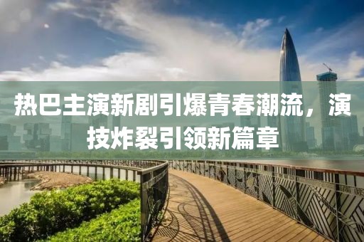 热巴主演新剧引爆青春潮流，演技炸裂引领新篇章