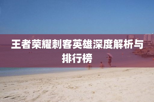 王者荣耀刺客英雄深度解析与排行榜