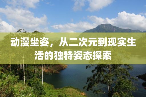 动漫坐姿，从二次元到现实生活的独特姿态探索