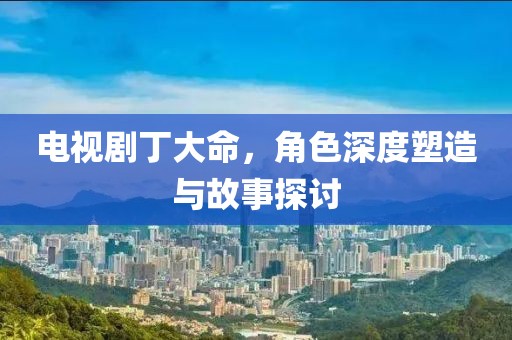 电视剧丁大命，角色深度塑造与故事探讨