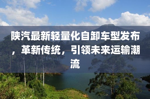 陕汽最新轻量化自卸车型发布，革新传统，引领未来运输潮流