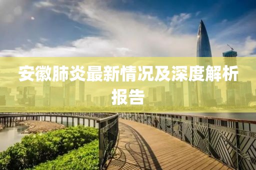 安徽肺炎最新情况及深度解析报告