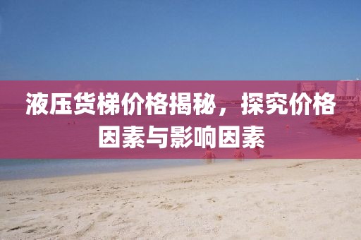 液压货梯价格揭秘，探究价格因素与影响因素