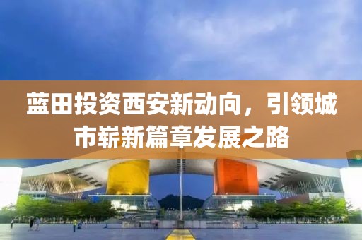 蓝田投资西安新动向，引领城市崭新篇章发展之路