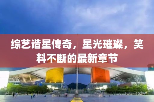综艺谐星传奇，星光璀璨，笑料不断的最新章节