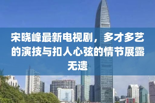 宋晓峰最新电视剧，多才多艺的演技与扣人心弦的情节展露无遗