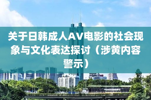 关于日韩成人AV电影的社会现象与文化表达探讨（涉黄内容警示）