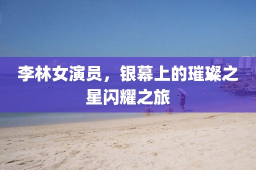 李林女演员，银幕上的璀璨之星闪耀之旅