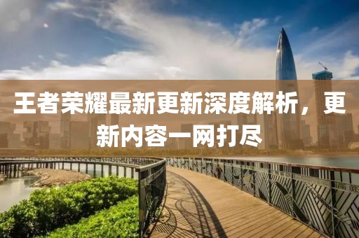 王者荣耀最新更新深度解析，更新内容一网打尽