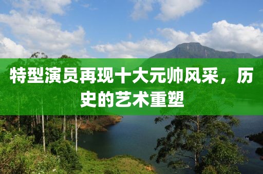 特型演员再现十大元帅风采，历史的艺术重塑