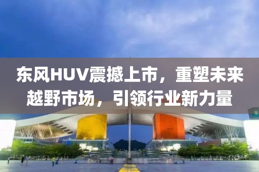 东风HUV震撼上市，重塑未来越野市场，引领行业新力量