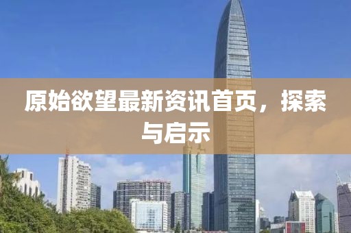 原始欲望最新资讯首页，探索与启示