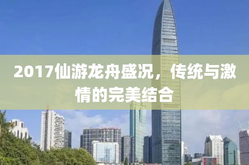 2017仙游龙舟盛况，传统与激情的完美结合
