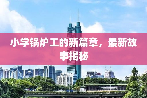 小学锅炉工的新篇章，最新故事揭秘