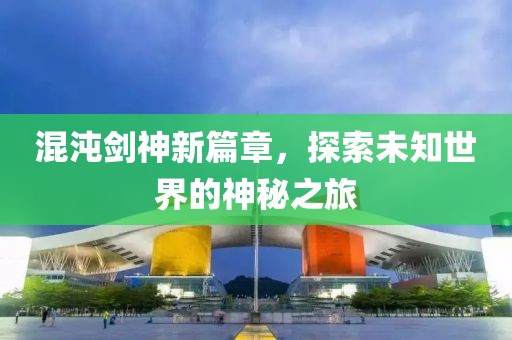 混沌剑神新篇章，探索未知世界的神秘之旅