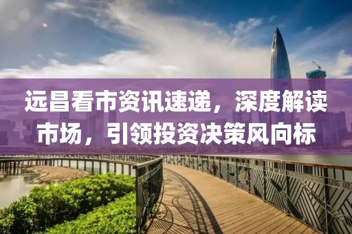 远昌看市资讯速递，深度解读市场，引领投资决策风向标