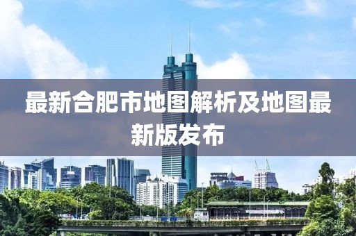 最新合肥市地图解析及地图最新版发布