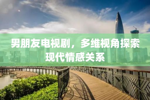 男朋友电视剧，多维视角探索现代情感关系