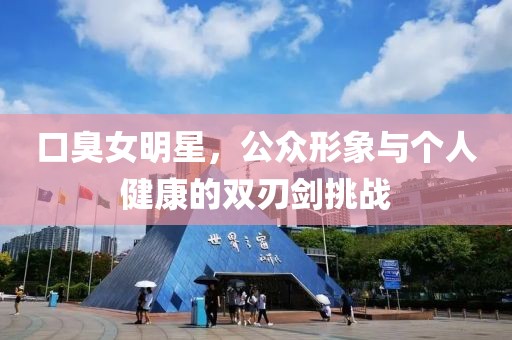 口臭女明星，公众形象与个人健康的双刃剑挑战