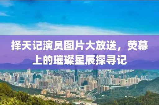 择天记演员图片大放送，荧幕上的璀璨星辰探寻记
