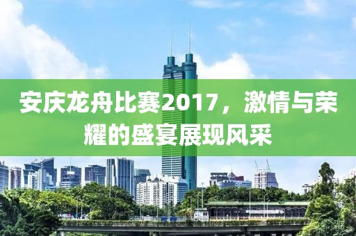 安庆龙舟比赛2017，激情与荣耀的盛宴展现风采