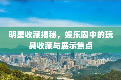 明星收藏揭秘，娱乐圈中的玩具收藏与展示焦点