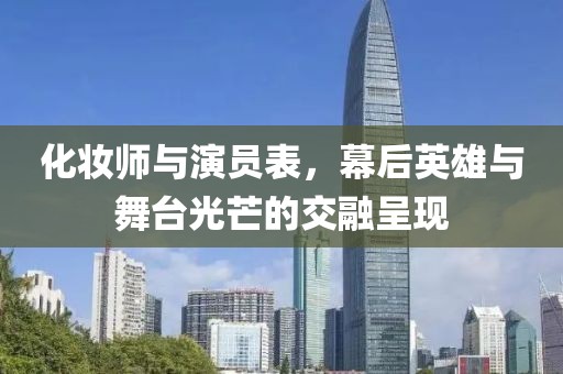 化妆师与演员表，幕后英雄与舞台光芒的交融呈现