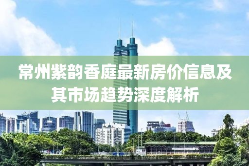 常州紫韵香庭最新房价信息及其市场趋势深度解析